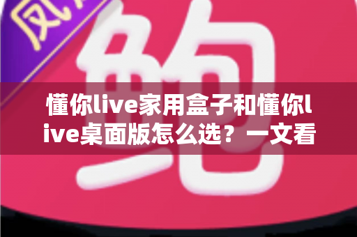 懂你live家用盒子和懂你live桌面版怎么选?一文看懂两者差异与选购指南 懂你live家用盒子和懂你live桌面版怎么选?一文看懂两者差异与选购指南