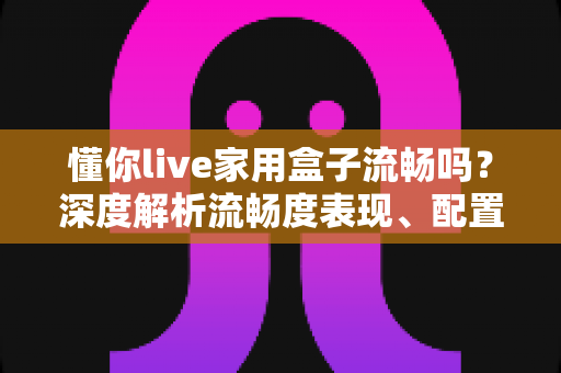 懂你live家用盒子流畅吗？深度解析流畅度表现、配置实力与真实使用体验全指南