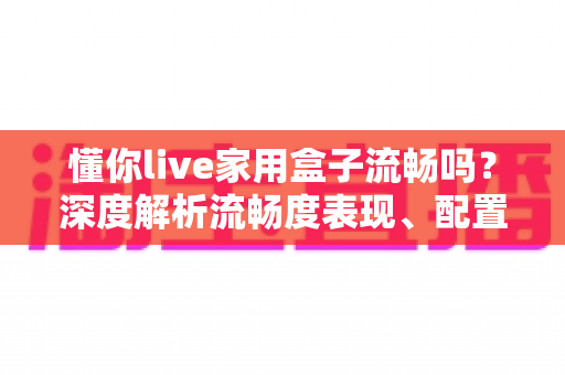 懂你live家用盒子流畅吗？深度解析流畅度表现、配置实力与真实使用体验全指南