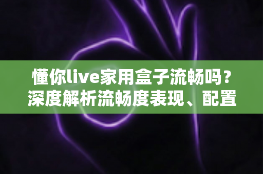 懂你live家用盒子流畅吗？深度解析流畅度表现、配置实力与真实使用体验全指南