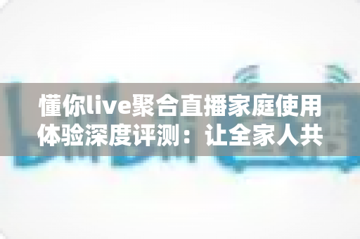 懂你live聚合直播家庭使用体验深度评测:让全家人共享一台电视的欢乐时光 懂你live聚合直播家庭使用体验深度评测:让全家人共享一台电视的欢乐时光