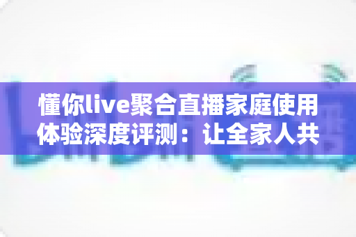 懂你live聚合直播家庭使用体验深度评测:让全家人共享一台电视的欢乐时光 懂你live聚合直播家庭使用体验深度评测:让全家人共享一台电视的欢乐时光