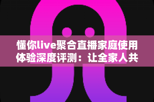 懂你live聚合直播家庭使用体验深度评测:让全家人共享一台电视的欢乐时光 懂你live聚合直播家庭使用体验深度评测:让全家人共享一台电视的欢乐时光