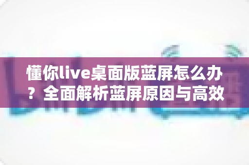 懂你live桌面版蓝屏怎么办?全面解析蓝屏原因与高效修复方案指南 懂你live桌面版蓝屏怎么办?全面解析蓝屏原因与高效修复方案指南