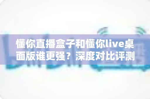 懂你直播盒子和懂你live桌面版谁更强?深度对比评测,帮你选出最适合的直播工具 懂你直播盒子和懂你live桌面版谁更强?深度对比评测,帮你选出最适合的直播工具