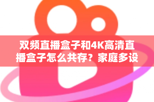 双频直播盒子和4K高清直播盒子怎么共存?家庭多设备直播环境优化全攻略 双频直播盒子和4K高清直播盒子怎么共存?家庭多设备直播环境优化全攻略