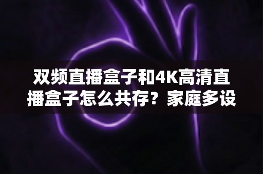 双频直播盒子和4K高清直播盒子怎么共存？家庭多设备直播环境优化全攻略
