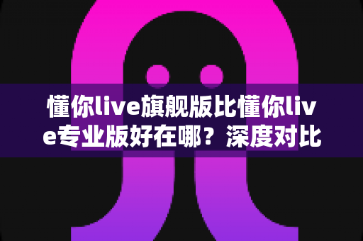 懂你live旗舰版比懂你live专业版好在哪?深度对比解析助你选对版本 懂你live旗舰版比懂你live专业版好在哪?深度对比解析助你选对版本