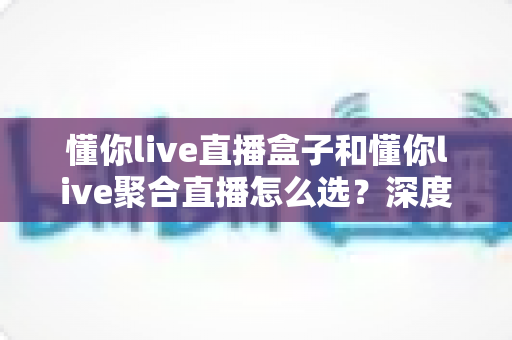 懂你live直播盒子和懂你live聚合直播怎么选？深度对比分析与选购指南帮你一步到位