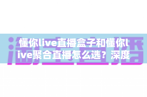 懂你live直播盒子和懂你live聚合直播怎么选？深度对比分析与选购指南帮你一步到位