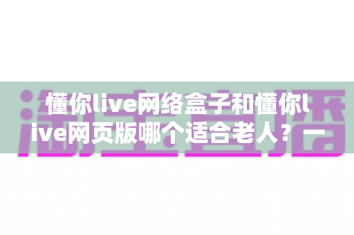 懂你live网络盒子和懂你live网页版哪个适合老人?一篇看懂最适合长辈的观看方式 懂你live网络盒子和懂你live网页版哪个适合老人?一篇看懂最适合长辈的观看方式