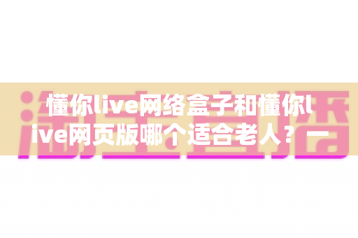 懂你live网络盒子和懂你live网页版哪个适合老人?一篇看懂最适合长辈的观看方式 懂你live网络盒子和懂你live网页版哪个适合老人?一篇看懂最适合长辈的观看方式