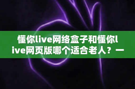 懂你live网络盒子和懂你live网页版哪个适合老人?一篇看懂最适合长辈的观看方式 懂你live网络盒子和懂你live网页版哪个适合老人?一篇看懂最适合长辈的观看方式