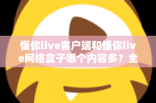 懂你live客户端和懂你live网络盒子哪个内容多?全方位对比解析助你做出最佳选择 懂你live客户端和懂你live网络盒子哪个内容多?全方位对比解析助你做出最佳选择