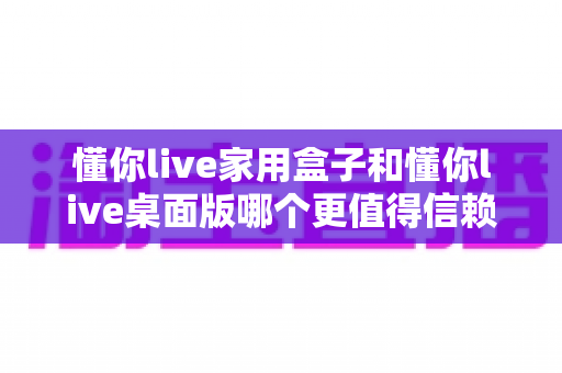 懂你live家用盒子和懂你live桌面版哪个更值得信赖?全方位对比解读与实用选择指南 懂你live家用盒子和懂你live桌面版哪个更值得信赖?全方位对比解读与实用选择指南