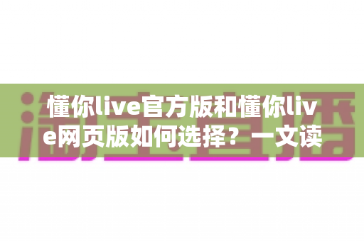 懂你live官方版和懂你live网页版如何选择？一文读懂两大版本的差异与最佳使用场景