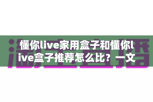 懂你live家用盒子和懂你live盒子推荐怎么比?一文看懂选购逻辑与实用建议 懂你live家用盒子和懂你live盒子推荐怎么比?一文看懂选购逻辑与实用建议