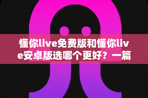 懂你live免费版和懂你live安卓版选哪个更好?一篇看懂区别、优缺点与选择建议的深度评测 懂你live免费版和懂你live安卓版选哪个更好?一篇看懂区别、优缺点与选择建议的深度评测