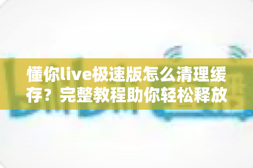 懂你live极速版怎么清理缓存?完整教程助你轻松释放手机空间,让直播畅快不卡顿 懂你live极速版怎么清理缓存?完整教程助你轻松释放手机空间,让直播畅快不卡顿