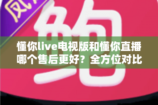 懂你live电视版和懂你直播哪个售后更好?全方位对比分析与用户选择指南 懂你live电视版和懂你直播哪个售后更好?全方位对比分析与用户选择指南