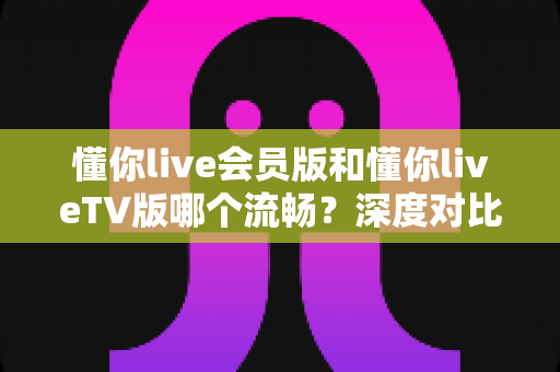 懂你live会员版和懂你liveTV版哪个流畅?深度对比解析,助你选出最顺滑的观看方案 懂你live会员版和懂你liveTV版哪个流畅?深度对比解析,助你选出最顺滑的观看方案