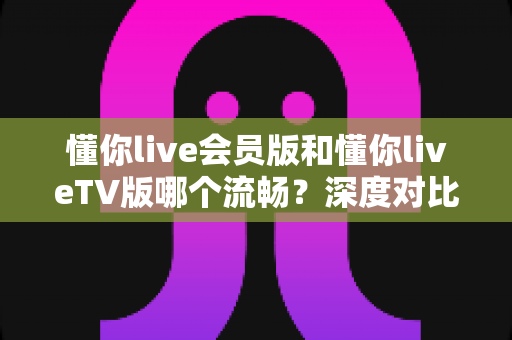 懂你live会员版和懂你liveTV版哪个流畅?深度对比解析,助你选出最顺滑的观看方案 懂你live会员版和懂你liveTV版哪个流畅?深度对比解析,助你选出最顺滑的观看方案