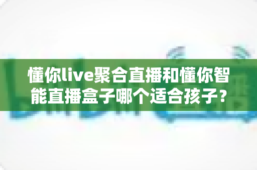 懂你live聚合直播和懂你智能直播盒子哪个适合孩子?家长必读的全面选购指南与深度对比分析 懂你live聚合直播和懂你智能直播盒子哪个适合孩子?家长必读的全面选购指南与深度对比分析