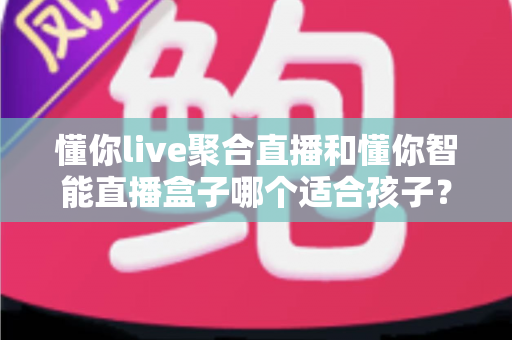 懂你live聚合直播和懂你智能直播盒子哪个适合孩子?家长必读的全面选购指南与深度对比分析 懂你live聚合直播和懂你智能直播盒子哪个适合孩子?家长必读的全面选购指南与深度对比分析