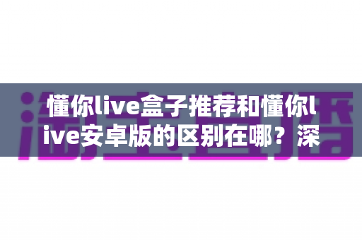 懂你live盒子推荐和懂你live安卓版的区别在哪？深度对比两大版本，帮你选对最适合的使用方案