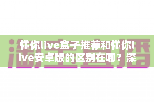 懂你live盒子推荐和懂你live安卓版的区别在哪？深度对比两大版本，帮你选对最适合的使用方案