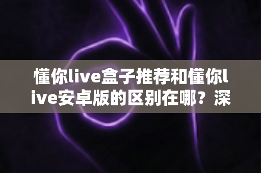 懂你live盒子推荐和懂你live安卓版的区别在哪？深度对比两大版本，帮你选对最适合的使用方案