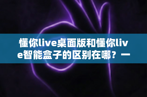 懂你live桌面版和懂你live智能盒子的区别在哪？一文看懂两种形态的差异与选购建议