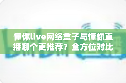 懂你live网络盒子与懂你直播哪个更推荐?全方位对比评测助你选出最佳观影方案 懂你live网络盒子与懂你直播哪个更推荐?全方位对比评测助你选出最佳观影方案