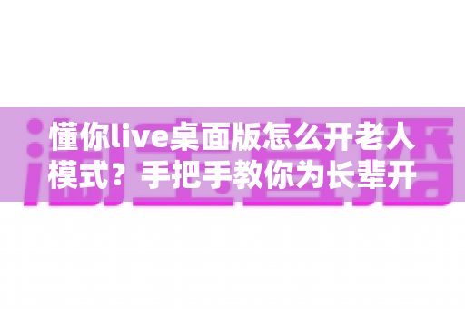 懂你live桌面版怎么开老人模式?手把手教你为长辈开启贴心适老功能 懂你live桌面版怎么开老人模式?手把手教你为长辈开启贴心适老功能