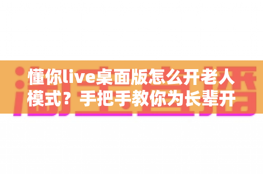 懂你live桌面版怎么开老人模式？手把手教你为长辈开启贴心适老功能
