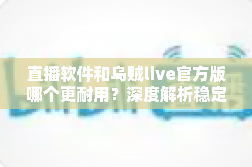 直播软件和乌贼live官方版哪个更耐用?深度解析稳定性、使用寿命与选择指南 直播软件和乌贼live官方版哪个更耐用?深度解析稳定性、使用寿命与选择指南