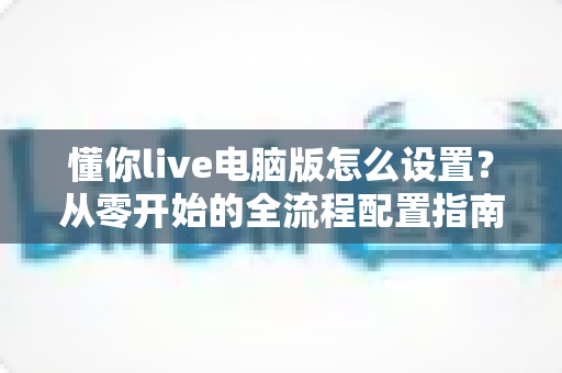 懂你live电脑版怎么设置？从零开始的全流程配置指南，助你轻松开启高质量直播