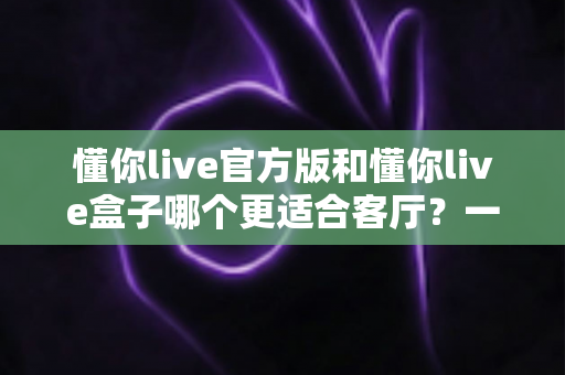 懂你live官方版和懂你live盒子哪个更适合客厅？一文帮你做出正确选择