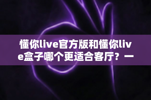 懂你live官方版和懂你live盒子哪个更适合客厅？一文帮你做出正确选择