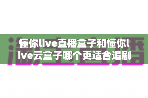 懂你live直播盒子和懂你live云盒子哪个更适合追剧?深度对比评测助你选对追剧神器 懂你live直播盒子和懂你live云盒子哪个更适合追剧?深度对比评测助你选对追剧神器