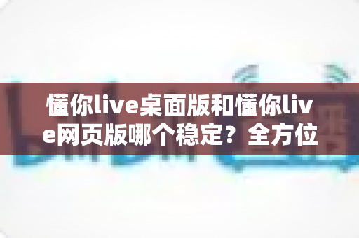 懂你live桌面版和懂你live网页版哪个稳定？全方位深度对比与使用指南