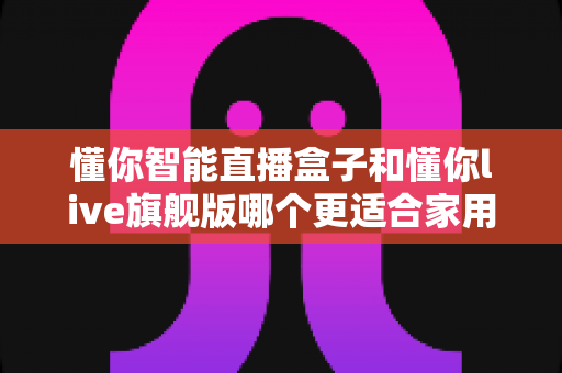 懂你智能直播盒子和懂你live旗舰版哪个更适合家用？一篇文章帮你彻底搞懂选购难题