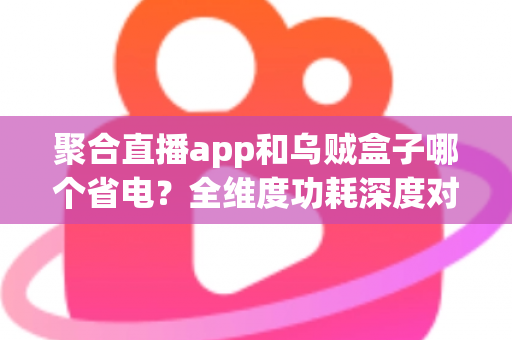聚合直播app和乌贼盒子哪个省电？全维度功耗深度对比与实用省电优化指南