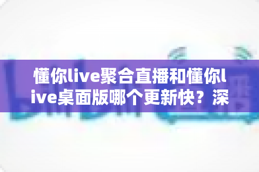 懂你live聚合直播和懂你live桌面版哪个更新快？深度对比解析与实用选择指南