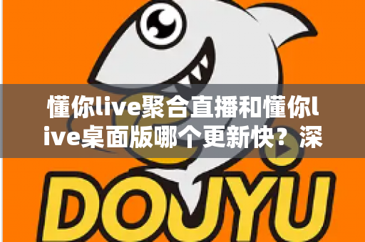 懂你live聚合直播和懂你live桌面版哪个更新快？深度对比解析与实用选择指南