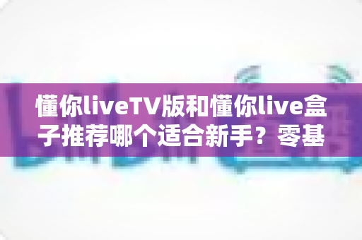 懂你liveTV版和懂你live盒子推荐哪个适合新手？零基础用户必看的选购与使用全攻略