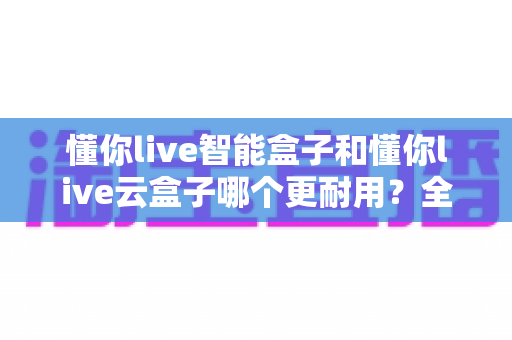 懂你live智能盒子和懂你live云盒子哪个更耐用?全方位耐用性深度评测与选购指南 懂你live智能盒子和懂你live云盒子哪个更耐用?全方位耐用性深度评测与选购指南