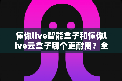 懂你live智能盒子和懂你live云盒子哪个更耐用?全方位耐用性深度评测与选购指南 懂你live智能盒子和懂你live云盒子哪个更耐用?全方位耐用性深度评测与选购指南