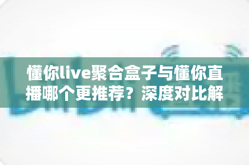 懂你live聚合盒子与懂你直播哪个更推荐？深度对比解析助你选出最佳观影方案