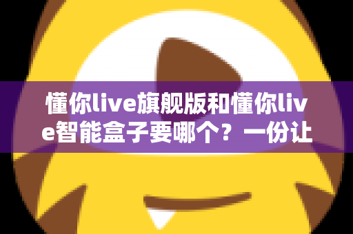懂你live旗舰版和懂你live智能盒子要哪个？一份让你不再纠结的选购指南